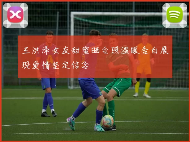 王洪泽女友甜蜜晒合照温暖告白展现爱情坚定信念