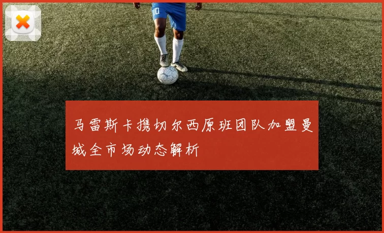 马雷斯卡携切尔西原班团队加盟曼城全市场动态解析