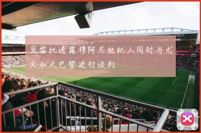 莫雷托透露穆阿尼经纪人同时与尤文和大巴黎进行谈判