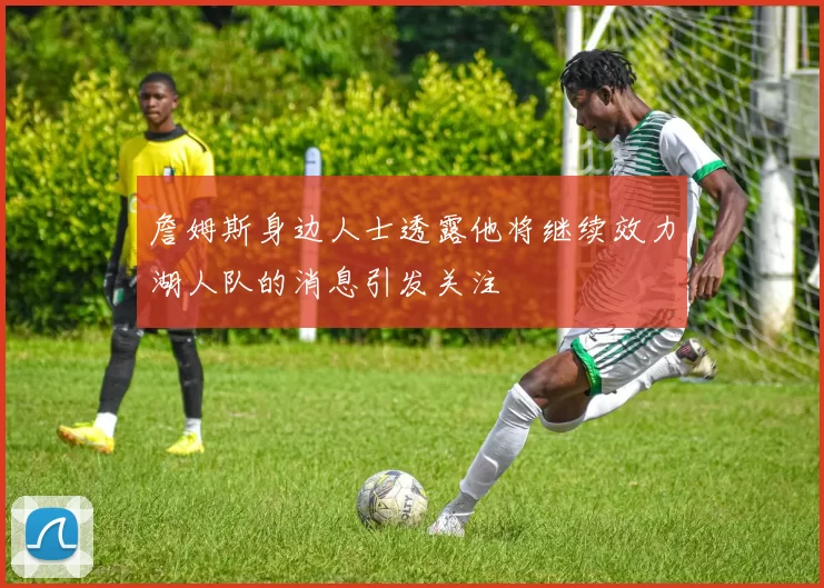 詹姆斯身边人士透露他将继续效力湖人队的消息引发关注