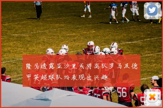 隆戈透露亚沙里或将离队罗马及德甲英超球队均表现出兴趣