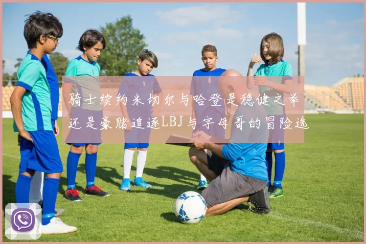 骑士续约米切尔与哈登是稳健之举还是豪赌追逐LBJ与字母哥的冒险选择