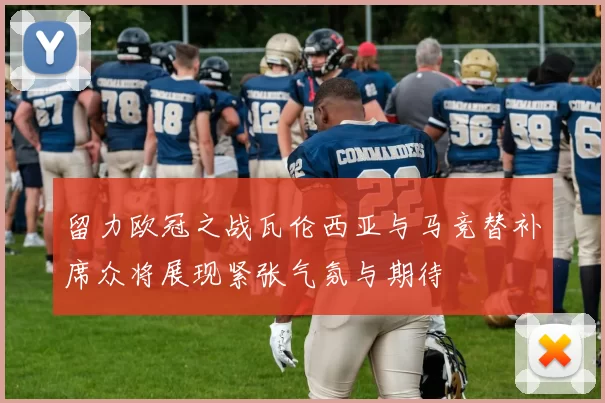 留力欧冠之战瓦伦西亚与马竞替补席众将展现紧张气氛与期待