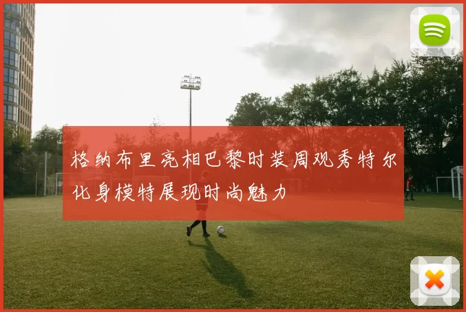 格纳布里亮相巴黎时装周观秀特尔化身模特展现时尚魅力