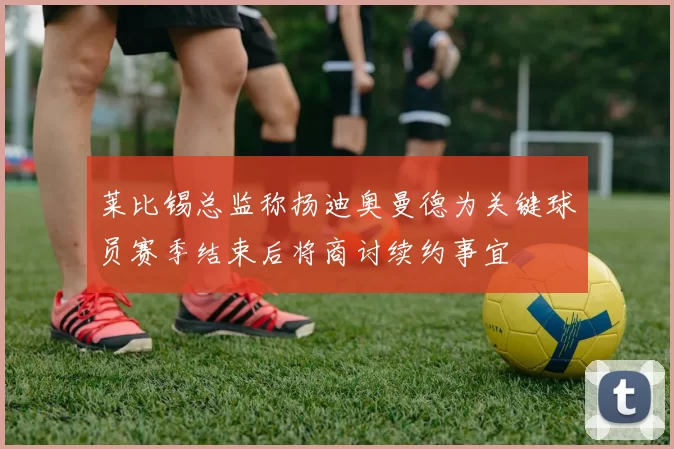 莱比锡总监称扬迪奥曼德为关键球员赛季结束后将商讨续约事宜