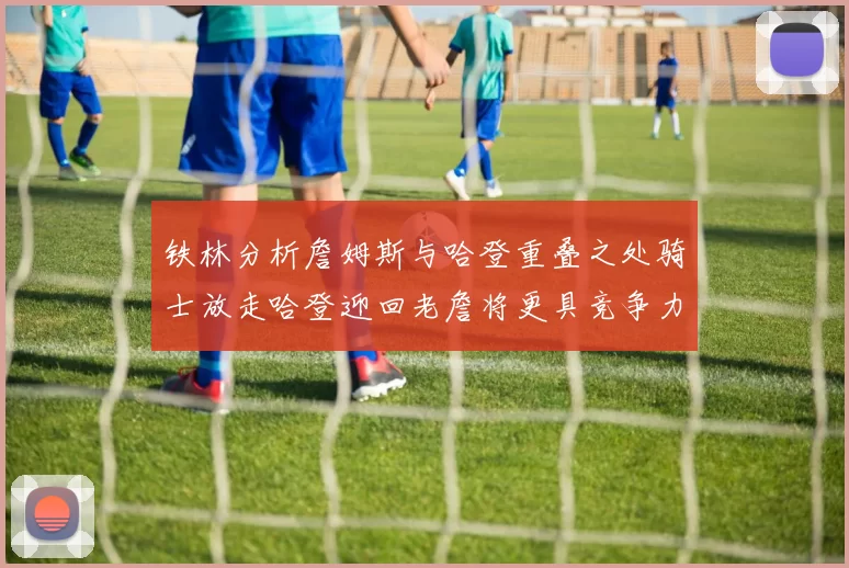 铁林分析詹姆斯与哈登重叠之处骑士放走哈登迎回老詹将更具竞争力