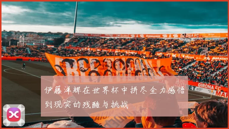 伊藤洋辉在世界杯中拼尽全力感悟到现实的残酷与挑战