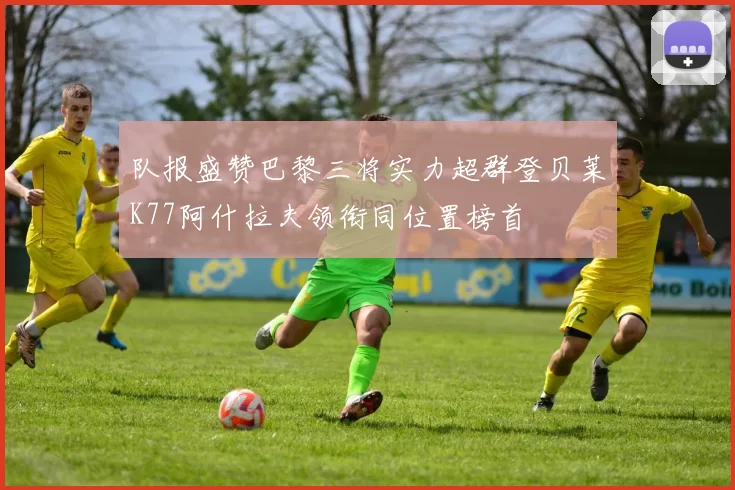 队报盛赞巴黎三将实力超群登贝莱K77阿什拉夫领衔同位置榜首