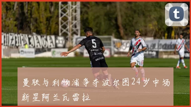 曼联与利物浦争夺波尔图24岁中场新星阿兰瓦雷拉