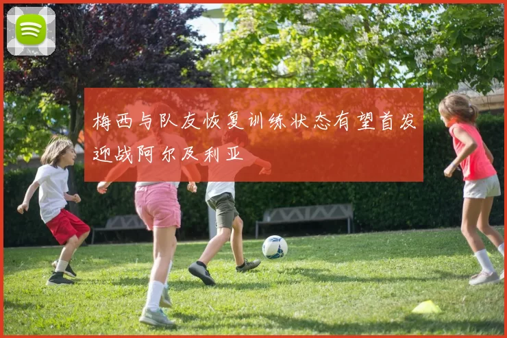 梅西与队友恢复训练状态有望首发迎战阿尔及利亚