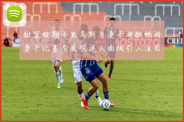 甜蜜假期卡里乌斯与妻子游艇畅游妻子比基尼展现迷人曲线引人注目
