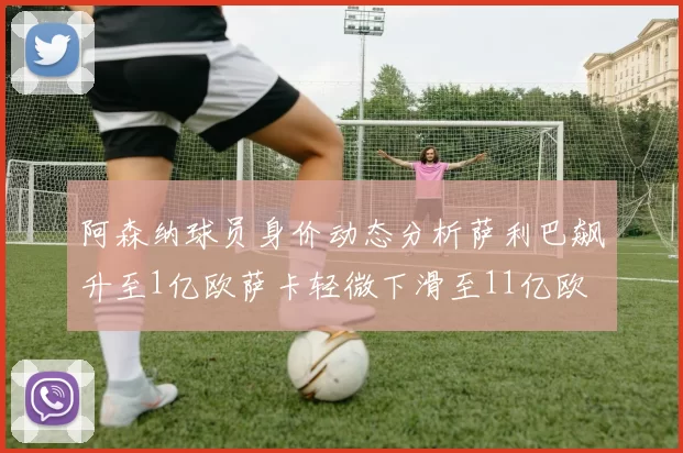 阿森纳球员身价动态分析萨利巴飙升至1亿欧萨卡轻微下滑至11亿欧