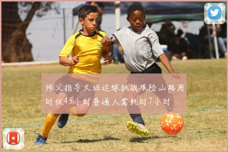 师父指导文班运球挑战艰险山路用时仅45小时普通人需耗时7小时
